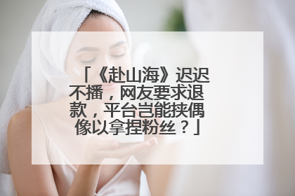 《赴山海》迟迟不播，网友要求退款，平台岂能挟偶像以拿捏粉丝？