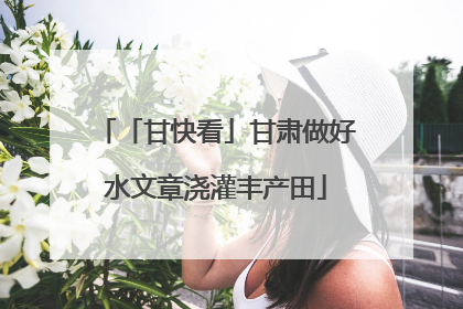 「甘快看」甘肃做好水文章浇灌丰产田