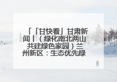 「甘快看」甘肃新闻丨（绿化南北两山 共建绿色家园）兰州新区：生态优先绿色发展 打造生态环保示范区