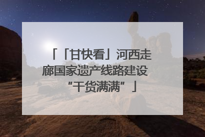 「甘快看」河西走廊国家遗产线路建设“干货满满”