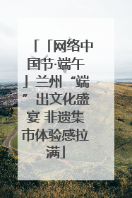 「网络中国节·端午」兰州“端”出文化盛宴 非遗集市体验感拉满
