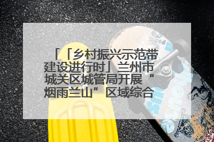「乡村振兴示范带建设进行时」兰州市城关区城管局开展“烟雨兰山”区域综合整治专项行动