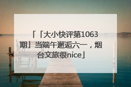 「大小快评第1063期」当端午邂逅六一，烟台文旅很nice