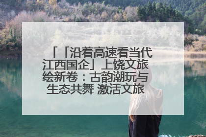 「沿着高速看当代江西国企」上饶文旅绘新卷：古韵潮玩与生态共舞 激活文旅产业新动能