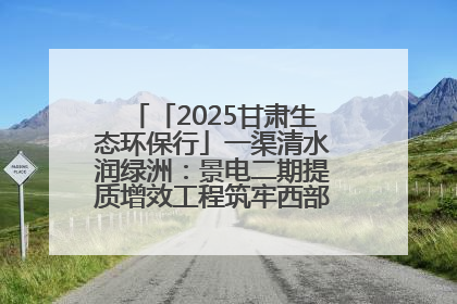 「2025甘肃生态环保行」一渠清水润绿洲：景电二期提质增效工程筑牢西部生态安全屏障