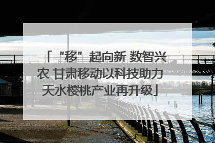 “移”起向新 数智兴农 甘肃移动以科技助力天水樱桃产业再升级