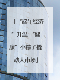“端午经济”升温 “健康”小粽子撬动大市场