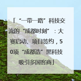 “一带一路”科技交流的“成都时刻”：大赛启动、项目签约，50项“成都造”黑科技吸引多国客商
