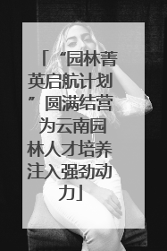 “园林菁英启航计划”圆满结营 为云南园林人才培养注入强劲动力