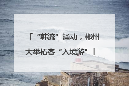 “韩流”涌动，郴州大举拓客“入境游”
