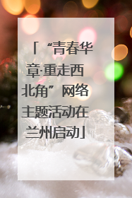 “青春华章·重走西北角”网络主题活动在兰州启动