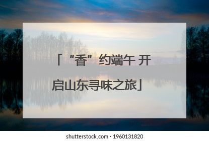 “香”约端午 开启山东寻味之旅