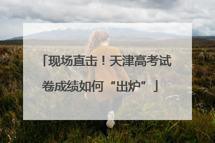 现场直击！天津高考试卷成绩如何“出炉”