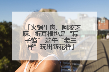 火锅牛肉、阿胶芝麻、折耳根也是“粽子馅” 端午“老三样”玩出新花样