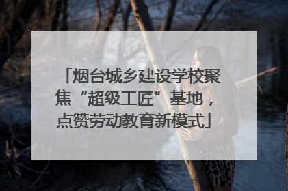 烟台城乡建设学校聚焦“超级工匠”基地，点赞劳动教育新模式