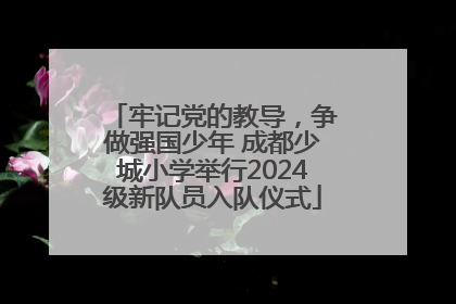 牢记党的教导，争做强国少年 成都少城小学举行2024级新队员入队仪式