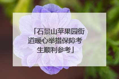 石景山苹果园街道暖心举措保障考生顺利参考