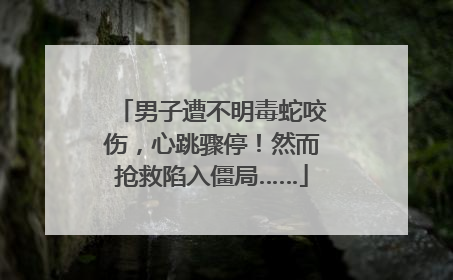 男子遭不明毒蛇咬伤，心跳骤停！然而抢救陷入僵局……