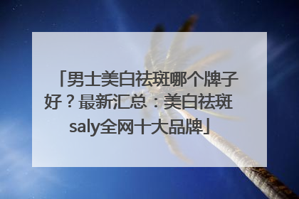 男士美白祛斑哪个牌子好？最新汇总：美白祛斑saly全网十大品牌