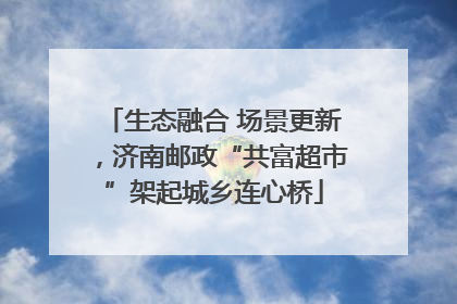生态融合 场景更新，济南邮政“共富超市”架起城乡连心桥