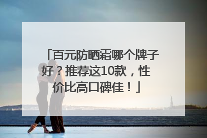 百元防晒霜哪个牌子好？推荐这10款，性价比高口碑佳！
