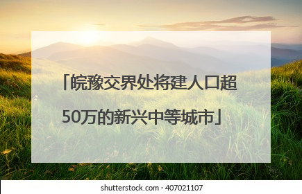 皖豫交界处将建人口超50万的新兴中等城市
