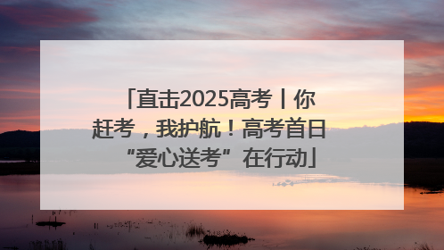 直击2025高考丨你赶考，我护航！高考首日“爱心送考”在行动