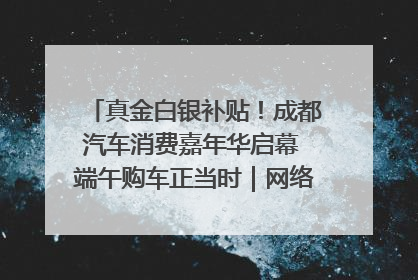 真金白银补贴！成都汽车消费嘉年华启幕 端午购车正当时｜网络中国节·端午