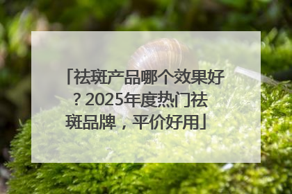 祛斑产品哪个效果好？2025年度热门祛斑品牌，平价好用