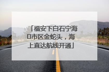 福安下白石宁海⇆市区金蛇头，海上直达航线开通