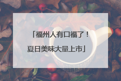 福州人有口福了！夏日美味大量上市