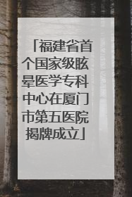 福建省首个国家级眩晕医学专科中心在厦门市第五医院揭牌成立