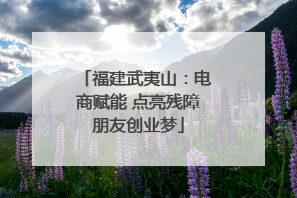 福建武夷山：电商赋能 点亮残障朋友创业梦