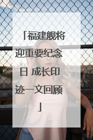 福建舰将迎重要纪念日 成长印迹一文回顾