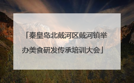 秦皇岛北戴河区戴河镇举办美食研发传承培训大会