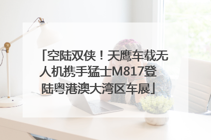 空陆双侠！天鹰车载无人机携手猛士M817登陆粤港澳大湾区车展