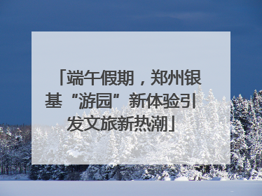 端午假期，郑州银基“游园”新体验引发文旅新热潮