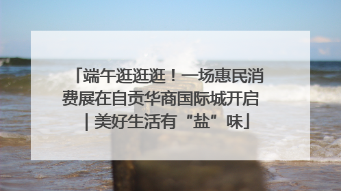 端午逛逛逛！一场惠民消费展在自贡华商国际城开启｜美好生活有“盐”味