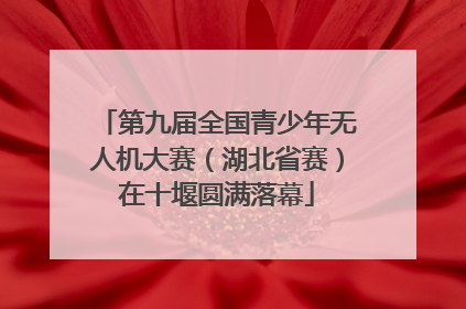 第九届全国青少年无人机大赛（湖北省赛）在十堰圆满落幕