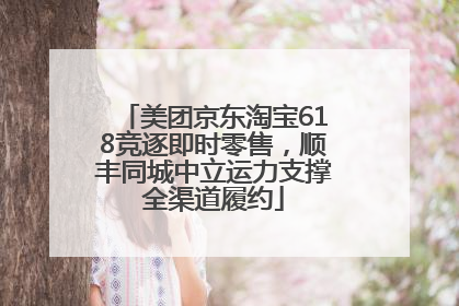 美团京东淘宝618竞逐即时零售，顺丰同城中立运力支撑全渠道履约