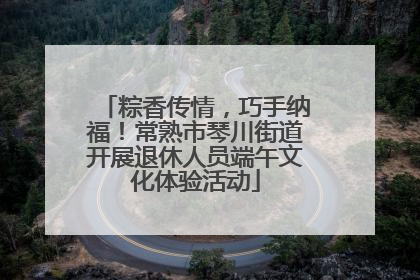 粽香传情，巧手纳福！常熟市琴川街道开展退休人员端午文化体验活动