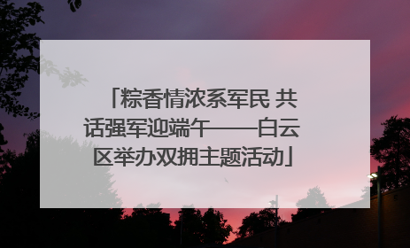 粽香情浓系军民 共话强军迎端午——白云区举办双拥主题活动