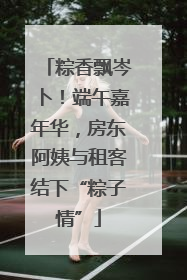 粽香飘岑卜！端午嘉年华，房东阿姨与租客结下“粽子情”