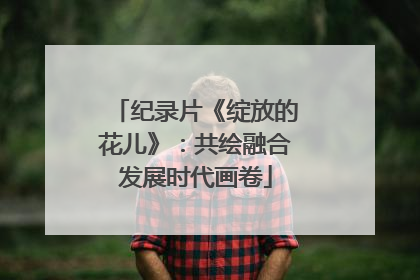 纪录片《绽放的花儿》：共绘融合发展时代画卷