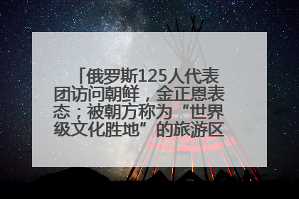 俄罗斯125人代表团访问朝鲜，金正恩表态；被朝方称为“世界级文化胜地”的旅游区，将首次接待俄游客