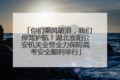 你们乘风破浪，我们保驾护航！湖北襄阳公安机关全警全力保障高考安全顺利举行