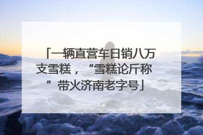 一辆直营车日销八万支雪糕，“雪糕论斤称”带火济南老字号
