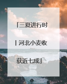 三夏进行时丨河北小麦收获近七成