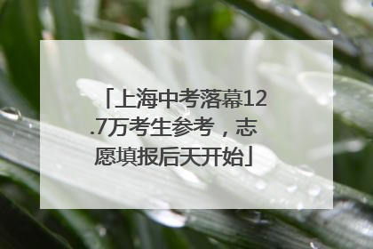 上海中考落幕12.7万考生参考，志愿填报后天开始