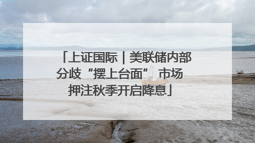 上证国际｜美联储内部分歧“摆上台面” 市场押注秋季开启降息
